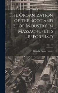 Cover image for The Organization of the Boot and Shoe Industry in Massachusetts Before 1875