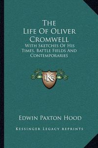 Cover image for The Life of Oliver Cromwell: With Sketches of His Times, Battle Fields and Contemporaries