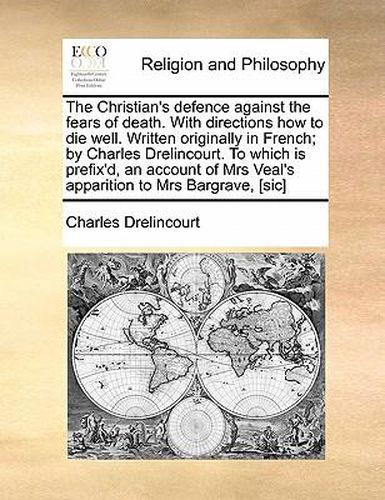 Cover image for The Christian's Defence Against the Fears of Death. with Directions How to Die Well. Written Originally in French; By Charles Drelincourt. to Which Is Prefix'd, an Account of Mrs Veal's Apparition to Mrs Bargrave, [Sic]