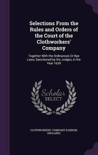 Selections from the Rules and Orders of the Court of the Clothworkers' Company: Together with the Ordinances or Bye Laws, Sanctioned by the Judges, in the Year 1639