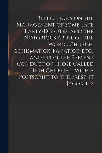 Cover image for Reflections on the Management of Some Late Party-disputes, and the Notorious Abuse of the Words Church, Schismatick, Fanatick, Etc., and Upon the Present Conduct of Those Called High Church ... With a Postscript to the Present Jacobites