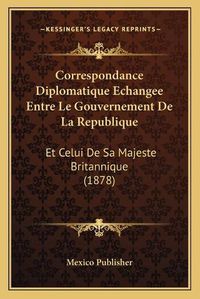 Cover image for Correspondance Diplomatique Echangee Entre Le Gouvernement de La Republique: Et Celui de Sa Majeste Britannique (1878)