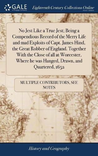 Cover image for No Jest Like a True Jest; Being a Compendious Record of the Merry Life and mad Exploits of Capt. James Hind, the Great Robber of England. Together With the Close of all at Worcester, Where he was Hanged, Drawn, and Quartered, 1652