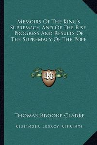 Cover image for Memoirs of the King's Supremacy, and of the Rise, Progress and Results of the Supremacy of the Pope