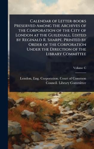Cover image for Calendar of Letter-books Preserved Among the Archives of the Corporation of the City of London at the Guildhall. Edited by Reginald R. Sharpe. Printed by Order of the Corporation Under the Direction of the Library Committee