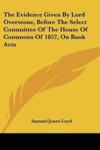 Cover image for The Evidence Given by Lord Overstone, Before the Select Committee of the House of Commons of 1857, on Bank Acts