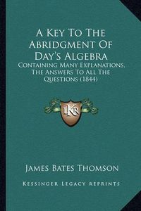 Cover image for A Key to the Abridgment of Day's Algebra: Containing Many Explanations, the Answers to All the Questions (1844)