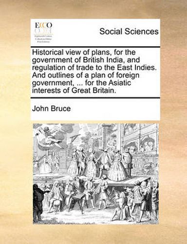 Cover image for Historical View of Plans, for the Government of British India, and Regulation of Trade to the East Indies. and Outlines of a Plan of Foreign Government, ... for the Asiatic Interests of Great Britain.