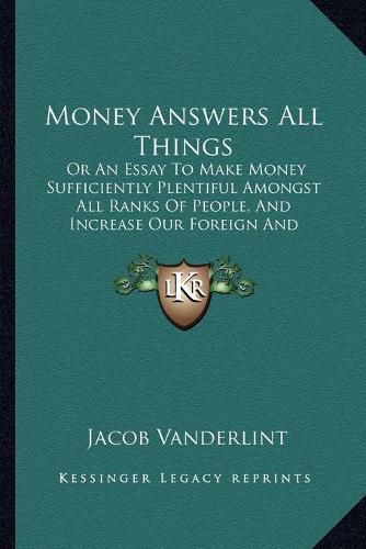 Cover image for Money Answers All Things: Or an Essay to Make Money Sufficiently Plentiful Amongst All Ranks of People, and Increase Our Foreign and Domestic Trade (1914)