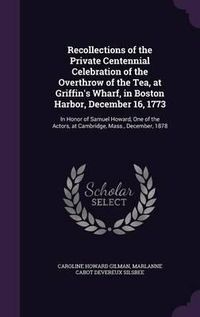 Cover image for Recollections of the Private Centennial Celebration of the Overthrow of the Tea, at Griffin's Wharf, in Boston Harbor, December 16, 1773: In Honor of Samuel Howard, One of the Actors, at Cambridge, Mass., December, 1878