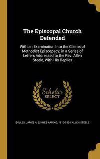 Cover image for The Episcopal Church Defended: With an Examination Into the Claims of Methodist Episcopacy; In a Series of Letters Addressed to the REV. Allen Steele, with His Replies