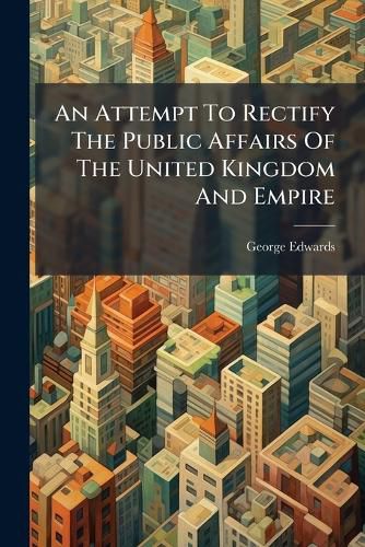 Cover image for An Attempt to Rectify the Public Affairs of the United Kingdom and Empire: And Promote Their Private Prosperity, Illustrated by Many National Projects Hitherto Not Rendered Effectual
