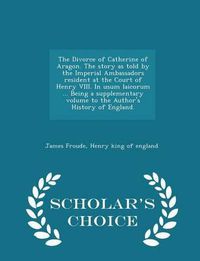 Cover image for The Divorce of Catherine of Aragon. the Story as Told by the Imperial Ambassadors Resident at the Court of Henry VIII. in Usum Laicorum ... Being a Supplementary Volume to the Author's History of England. - Scholar's Choice Edition