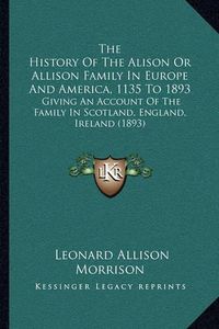 Cover image for The History of the Alison or Allison Family in Europe and America, 1135 to 1893: Giving an Account of the Family in Scotland, England, Ireland (1893)