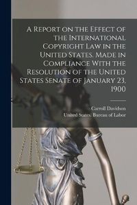 Cover image for A Report on the Effect of the International Copyright Law in the United States. Made in Compliance With the Resolution of the United States Senate of January 23, 1900