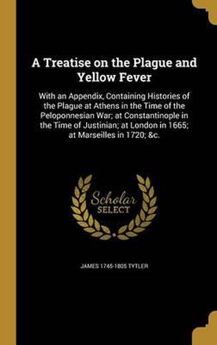 Cover image for A Treatise on the Plague and Yellow Fever: With an Appendix, Containing Histories of the Plague at Athens in the Time of the Peloponnesian War; At Constantinople in the Time of Justinian; At London in 1665; At Marseilles in 1720; &C.