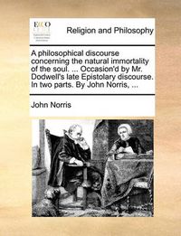 Cover image for A Philosophical Discourse Concerning the Natural Immortality of the Soul. ... Occasion'd by Mr. Dodwell's Late Epistolary Discourse. in Two Parts. by John Norris, ...