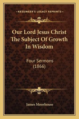 Cover image for Our Lord Jesus Christ the Subject of Growth in Wisdom: Four Sermons (1866)