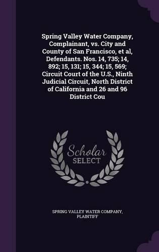 Cover image for Spring Valley Water Company, Complainant, vs. City and County of San Francisco, et al, Defendants. Nos. 14, 735; 14, 892; 15, 131; 15, 344; 15, 569; Circuit Court of the U.S., Ninth Judicial Circuit, North District of California and 26 and 96 District Cou