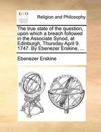 Cover image for The True State of the Question, Upon Which a Breach Followed in the Associate Synod, at Edinburgh, Thursday April 9. 1747. by Ebenezer Erskine, ...