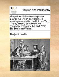 Cover image for Gospel-Requisites to Acceptable Prayer. a Sermon Delivered at a Monthly Association, in Unicorn-Yard, Tooley-Street, Southwark, on Thursday, February the 22d, 1770. by Benjamin Wallin.