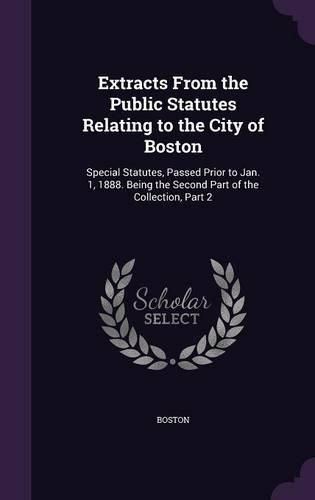 Cover image for Extracts from the Public Statutes Relating to the City of Boston: Special Statutes, Passed Prior to Jan. 1, 1888. Being the Second Part of the Collection, Part 2