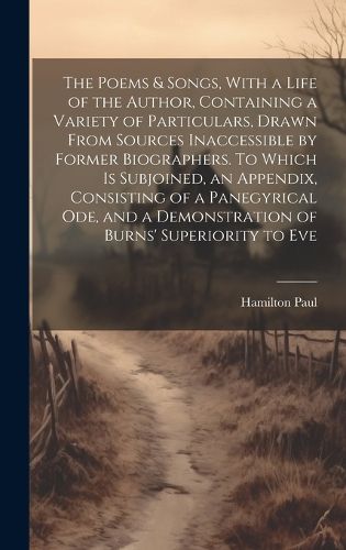 Cover image for The Poems & Songs, With a Life of the Author, Containing a Variety of Particulars, Drawn From Sources Inaccessible by Former Biographers. To Which is Subjoined, an Appendix, Consisting of a Panegyrical ode, and a Demonstration of Burns' Superiority to Eve