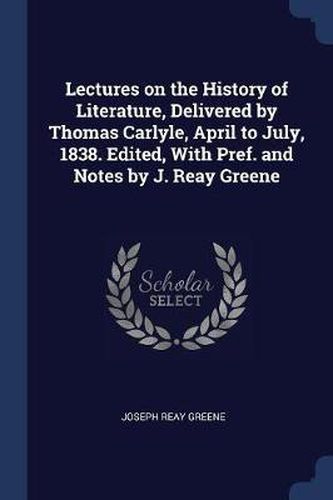 Lectures on the History of Literature, Delivered by Thomas Carlyle, April to July, 1838. Edited, with Pref. and Notes by J. Reay Greene