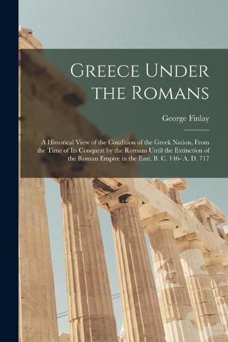 Cover image for Greece Under the Romans; a Historical View of the Condition of the Greek Nation, From the Time of Its Conquest by the Romans Until the Extinction of the Roman Empire in the East. B. C. 146- A. D. 717