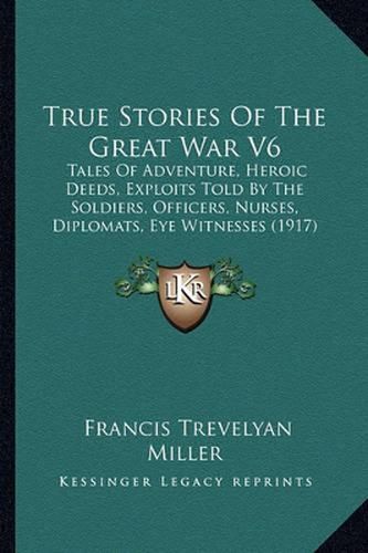 True Stories of the Great War V6: Tales of Adventure, Heroic Deeds, Exploits Told by the Soldiers, Officers, Nurses, Diplomats, Eye Witnesses (1917