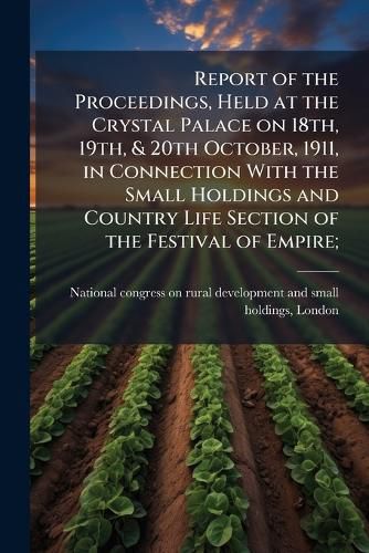 Cover image for Report of the Proceedings, Held at the Crystal Palace on 18th, 19th, & 20th October, 1911, in Connection with the Small Holdings and Country Life Section of the Festival of Empire;