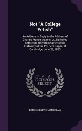 Not a College Fetish: An Address in Reply to the Address of Charles Francis Adams, Jr., Delivered Before the Harvard Chapter of the Fraternity of the Phi Beta Kappa, at Cambridge, June 28, 1883