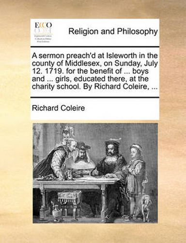 Cover image for A Sermon Preach'd at Isleworth in the County of Middlesex, on Sunday, July 12. 1719. for the Benefit of ... Boys and ... Girls, Educated There, at the Charity School. by Richard Coleire, ...