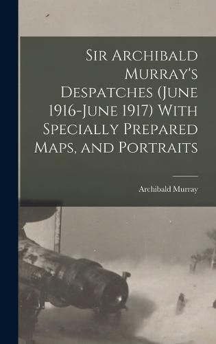 Sir Archibald Murray's Despatches (June 1916-June 1917) With Specially Prepared Maps, and Portraits