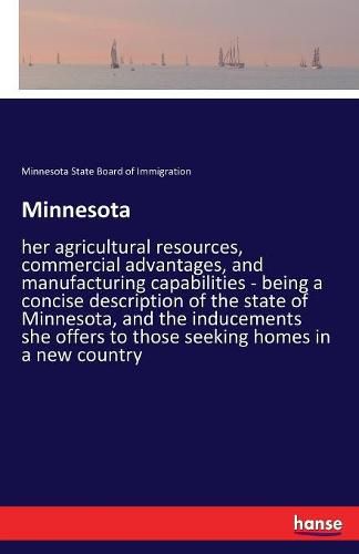 Cover image for Minnesota: her agricultural resources, commercial advantages, and manufacturing capabilities - being a concise description of the state of Minnesota, and the inducements she offers to those seeking homes in a new country