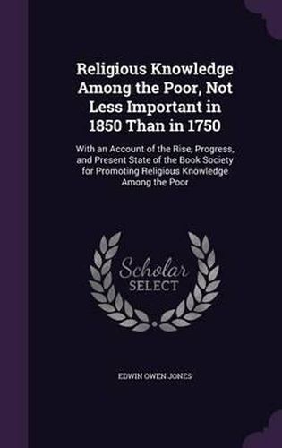 Religious Knowledge Among the Poor, Not Less Important in 1850 Than in 1750: With an Account of the Rise, Progress, and Present State of the Book Society for Promoting Religious Knowledge Among the Poor