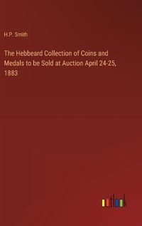 Cover image for The Hebbeard Collection of Coins and Medals to be Sold at Auction April 24-25, 1883