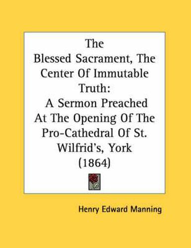 The Blessed Sacrament, the Center of Immutable Truth: A Sermon Preached at the Opening of the Pro-Cathedral of St. Wilfrid's, York (1864)