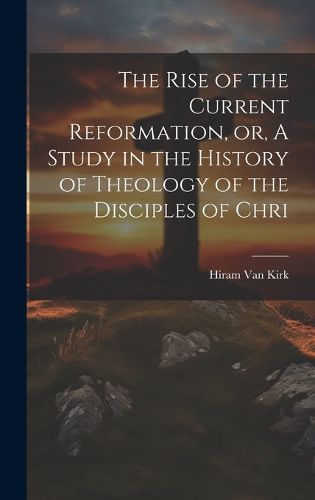 Cover image for The Rise of the Current Reformation, or, A Study in the History of Theology of the Disciples of Chri