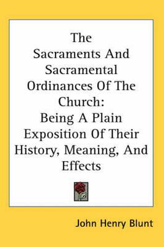 Cover image for The Sacraments And Sacramental Ordinances Of The Church: Being A Plain Exposition Of Their History, Meaning, And Effects