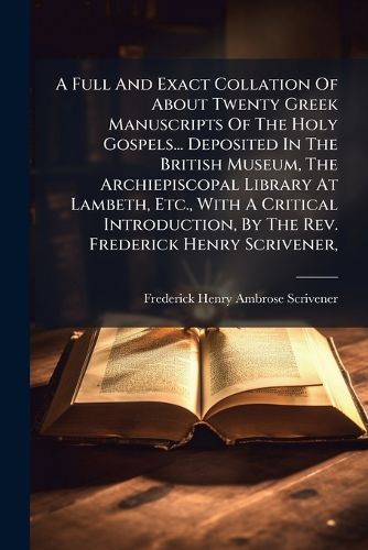 Cover image for A Full and Exact Collation of about Twenty Greek Manuscripts of the Holy Gospels... Deposited in the British Museum, the Archiepiscopal Library at Lambeth, Etc., with a Critical Introduction, by the REV. Frederick Henry Scrivener, ...