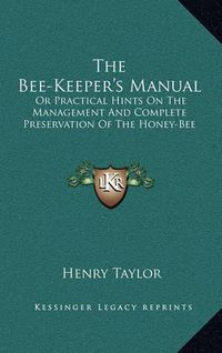 Cover image for The Bee-Keeper's Manual: Or Practical Hints on the Management and Complete Preservation of the Honey-Bee