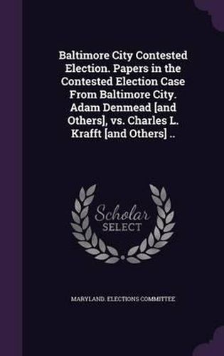 Baltimore City Contested Election. Papers in the Contested Election Case from Baltimore City. Adam Denmead [And Others], vs. Charles L. Krafft [And Others] ..