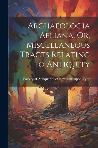 Cover image for Archaeologia Aeliana, Or, Miscellaneous Tracts Relating to Antiquity