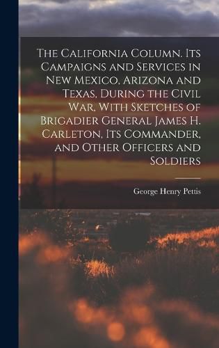 The California Column. Its Campaigns and Services in New Mexico, Arizona and Texas, During the Civil War, With Sketches of Brigadier General James H. Carleton, its Commander, and Other Officers and Soldiers