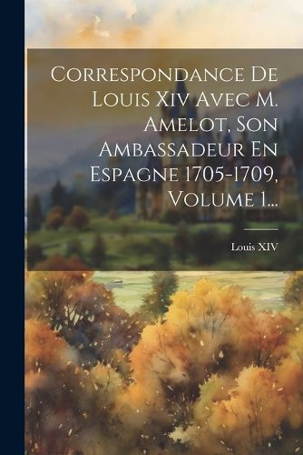 Cover image for Correspondance De Louis Xiv Avec M. Amelot, Son Ambassadeur En Espagne 1705-1709, Volume 1...