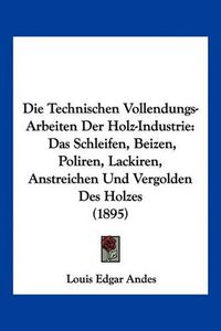 Cover image for Die Technischen Vollendungs-Arbeiten Der Holz-Industrie: Das Schleifen, Beizen, Poliren, Lackiren, Anstreichen Und Vergolden Des Holzes (1895)