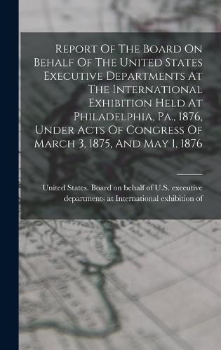 Cover image for Report Of The Board On Behalf Of The United States Executive Departments At The International Exhibition Held At Philadelphia, Pa., 1876, Under Acts Of Congress Of March 3, 1875, And May 1, 1876