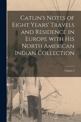 Catlin's Notes of Eight Years' Travels and Residence in Europe with His North American Indian Collection; Volume I