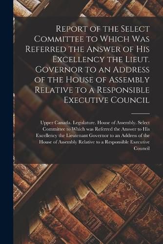 Cover image for Report of the Select Committee to Which Was Referred the Answer of His Excellency the Lieut. Governor to an Address of the House of Assembly Relative to a Responsible Executive Council [microform]